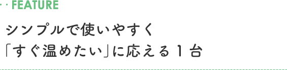 ..FEATURE シンプルで使いやすく「すぐ温めたい」に応える1台