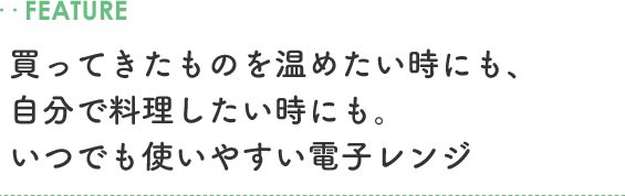 ..FEATURE 買ってきたものを温めたい時にも、自分で料理したい時にも。いつでも使いやすい電子レンジ