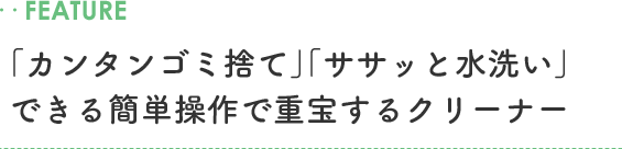 ..FEATURE 「カンタンゴミ捨て」「ササッと水洗い」できる簡単操作で重宝するクリーナー