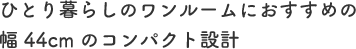 ひとり暮らしのワンルームにおすすめの幅44cmのコンパクト設計