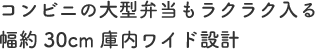 コンビニの大型弁当もラクラク入る幅約30cm庫内ワイド設計