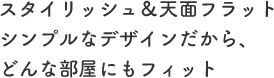 スタイリッシュ＆天面フラットシンプルなデザインだから、どんな部屋にもフィット