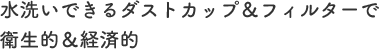 水洗いできるダストカップ＆フィルターで衛生的＆経済的