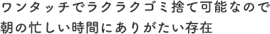 ワンタッチでラクラクゴミ捨て可能なので朝の忙しい時間にありがたい存在