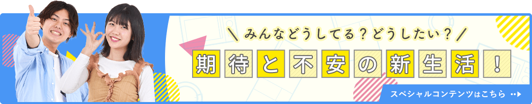 みんなどうしてる？どうしたい？ 期待と不安の新生活！ スペシャルコンテンツはこちら