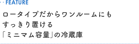 ..FEATURE ロータイプだからワンルームにもすっきり置ける「ミニマム容量」の冷蔵庫