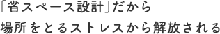 「省スペース設計」だから場所をとるストレスから解放される