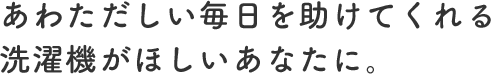 あわただしい毎日を助けてくれる洗濯機がほしいあなたに。