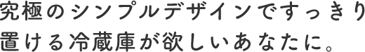 究極のシンプルデザインですっきり置ける冷蔵庫が欲しいあなたに。