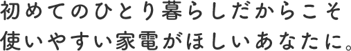 初めてのひとり暮らしだからこそ使いやすい家電がほしいあなたに。