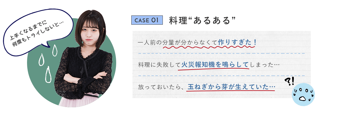 CASE 01 料理“あるある” 一人前の分量が分からなくて作りすぎた！ 料理に失敗して火災報知機を鳴らしてしまった… 放っておいたら、玉ねぎから芽が生えていた… 上手くなるまでに何度もトライしないと…