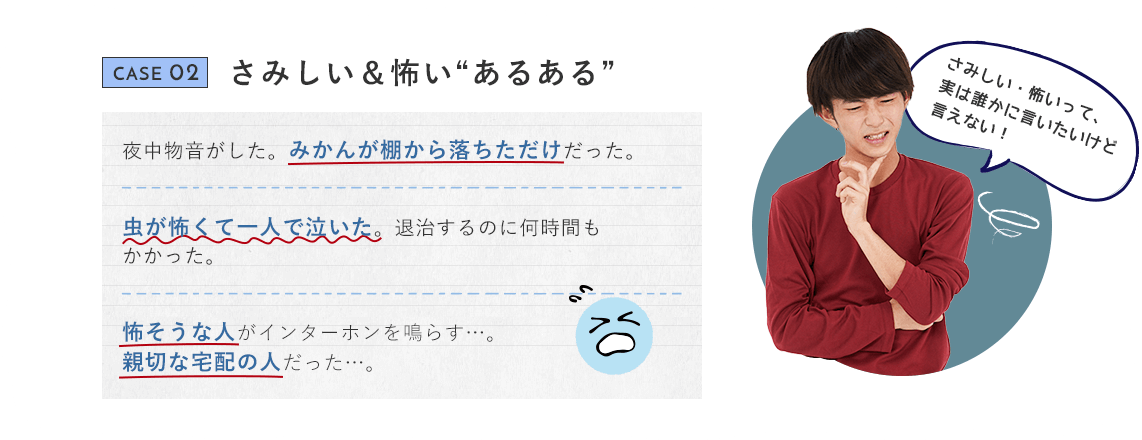 CASE 02 さみしい＆怖い“あるある” 夜中物音がした。みかんが棚から落ちただけだった。虫が怖くて一人で泣いた。退治するのに何時間もかかった。 怖そうな人がインターホンを鳴らす…。親切な宅配の人だった…。さみしい・怖いって、実は誰かに言いたいけど言えない！