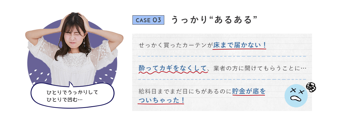 CASE 03 うっかり“あるある” せっかく買ったカーテンが床まで届かない！ 酔ってカギをなくして、業者の方に開けてもらうことに… 給料日までまだ日にちがあるのに貯金が底をついちゃった！ ひとりでうっかりしてひとりで凹む…