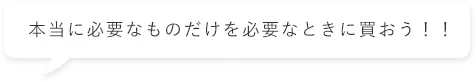 本当に必要なものだけを必要なときに買おう！！