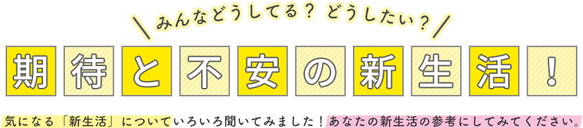 みんなどうしてる？ どうしたい？期待と不安の新生活！ 気になる「新生活」についていろいろ聞いてみました！あなたの新生活の参考にしてみてください。