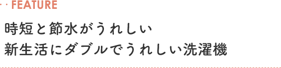 ‥FEATURE 時短と節水がうれしい 新生活にダブルでうれしい洗濯機